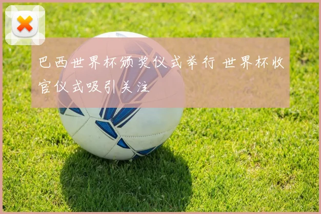 巴西世界杯颁奖仪式举行 世界杯收官仪式吸引关注