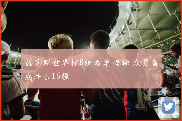 俄罗斯世界杯B组名单揭晓 众星备战冲击16强