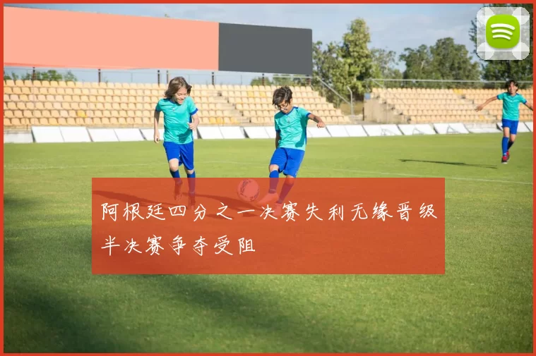 阿根廷四分之一决赛失利无缘晋级半决赛争夺受阻