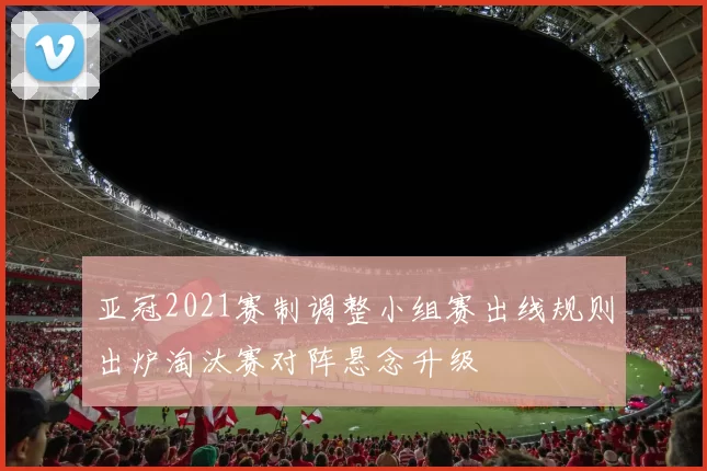 亚冠2021赛制调整小组赛出线规则出炉淘汰赛对阵悬念升级