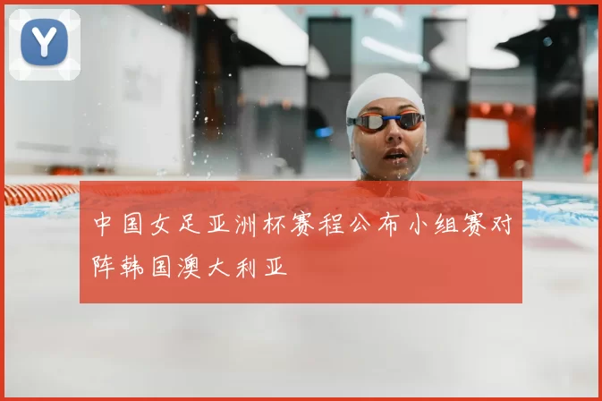 中国女足亚洲杯赛程公布小组赛对阵韩国澳大利亚