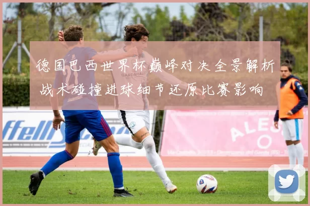 德国巴西世界杯巅峰对决全景解析 战术碰撞进球细节还原比赛影响