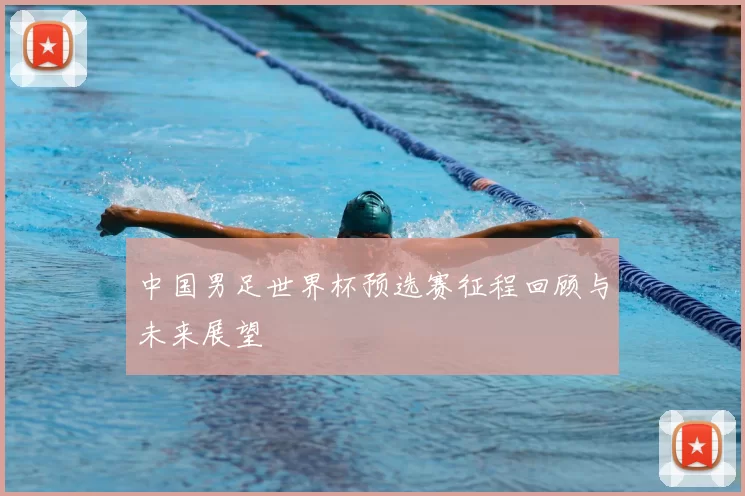 中国男足世界杯预选赛征程回顾与未来展望