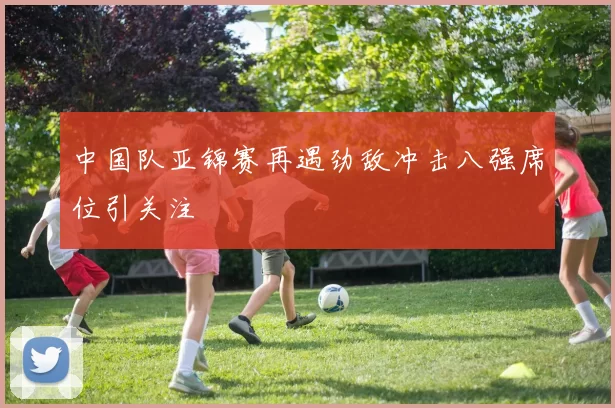 中国队亚锦赛再遇劲敌冲击八强席位引关注