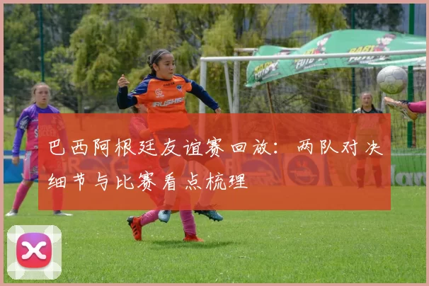 巴西阿根廷友谊赛回放：两队对决细节与比赛看点梳理