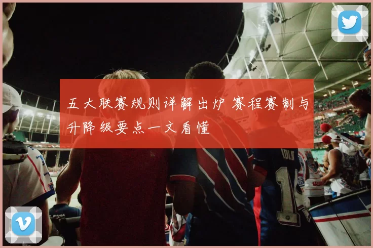 五大联赛规则详解出炉 赛程赛制与升降级要点一文看懂