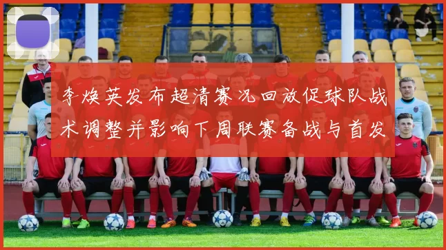 李焕英发布超清赛况回放促球队战术调整并影响下周联赛备战与首发名单