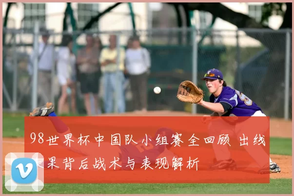 98世界杯中国队小组赛全回顾 出线未果背后战术与表现解析