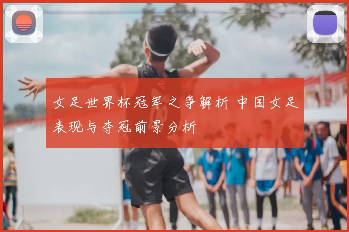 女足世界杯冠军之争解析 中国女足表现与夺冠前景分析