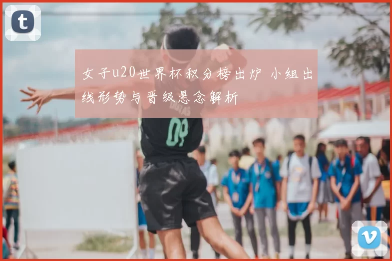 女子u20世界杯积分榜出炉 小组出线形势与晋级悬念解析