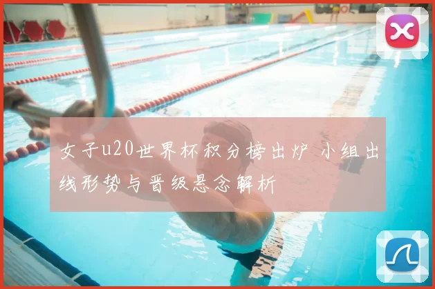 女子u20世界杯积分榜出炉 小组出线形势与晋级悬念解析
