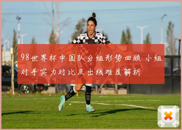 98世界杯中国队分组形势回顾 小组对手实力对比及出线难度解析
