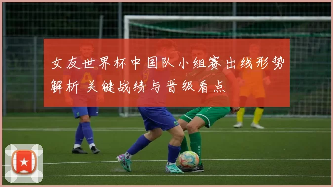 女友世界杯中国队小组赛出线形势解析 关键战绩与晋级看点