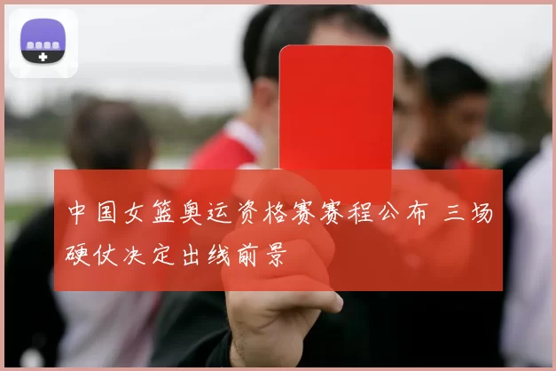 中国女篮奥运资格赛赛程公布 三场硬仗决定出线前景
