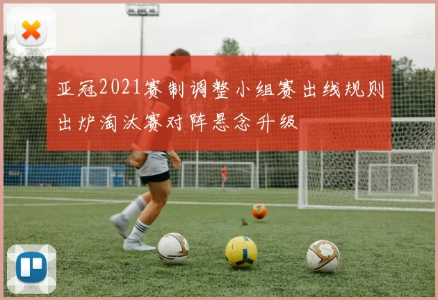 亚冠2021赛制调整小组赛出线规则出炉淘汰赛对阵悬念升级
