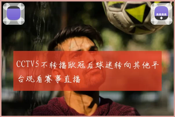 CCTV5不转播欧冠后球迷转向其他平台观看赛事直播