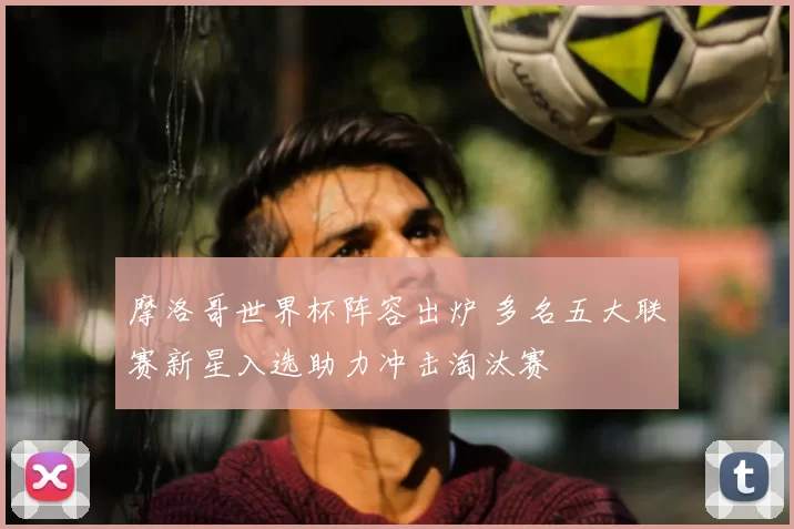 摩洛哥世界杯阵容出炉 多名五大联赛新星入选助力冲击淘汰赛