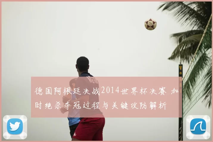 德国阿根廷决战2014世界杯决赛 加时绝杀夺冠过程与关键攻防解析