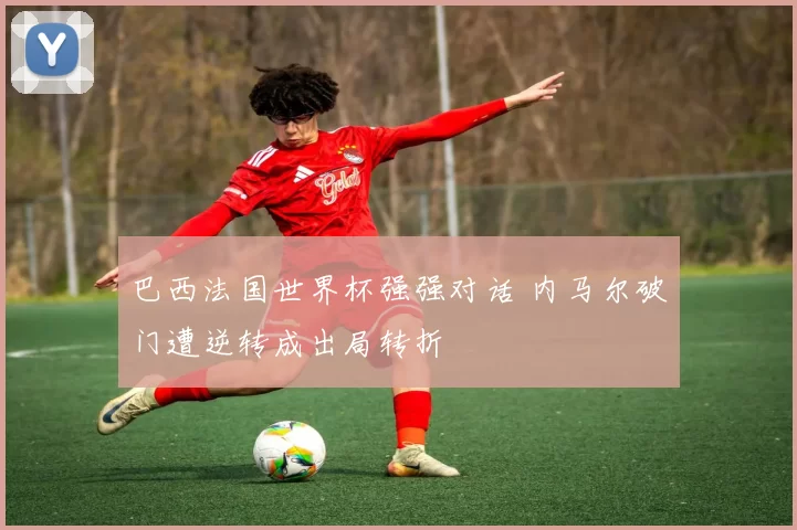 巴西法国世界杯强强对话 内马尔破门遭逆转成出局转折