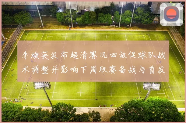 李焕英发布超清赛况回放促球队战术调整并影响下周联赛备战与首发名单