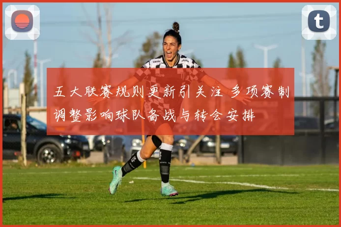 五大联赛规则更新引关注 多项赛制调整影响球队备战与转会安排