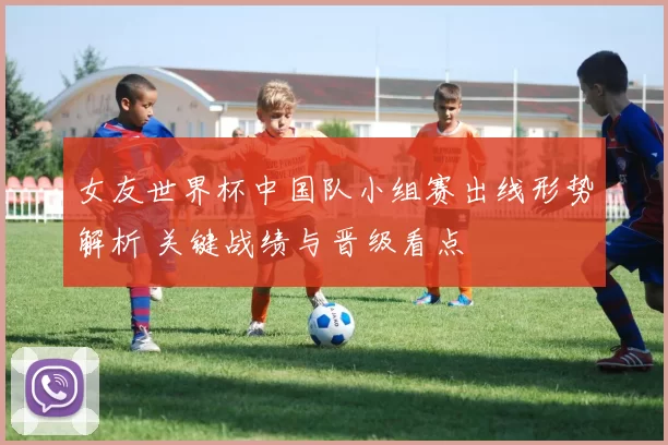 女友世界杯中国队小组赛出线形势解析 关键战绩与晋级看点