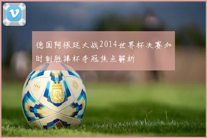 德国阿根廷大战2014世界杯决赛加时制胜捧杯夺冠焦点解析