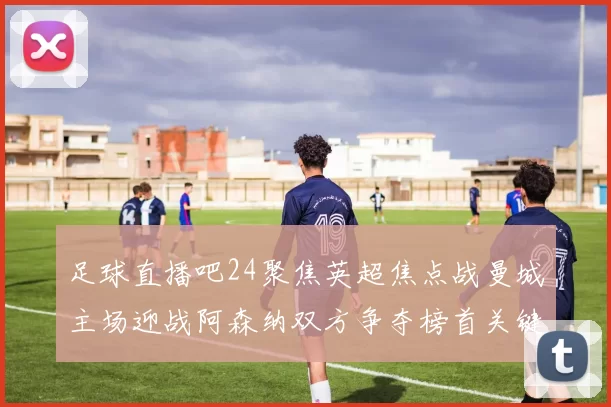 足球直播吧24聚焦英超焦点战曼城主场迎战阿森纳双方争夺榜首关键三分