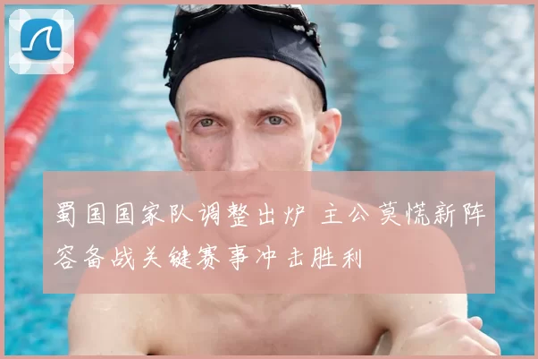 蜀国国家队调整出炉 主公莫慌新阵容备战关键赛事冲击胜利