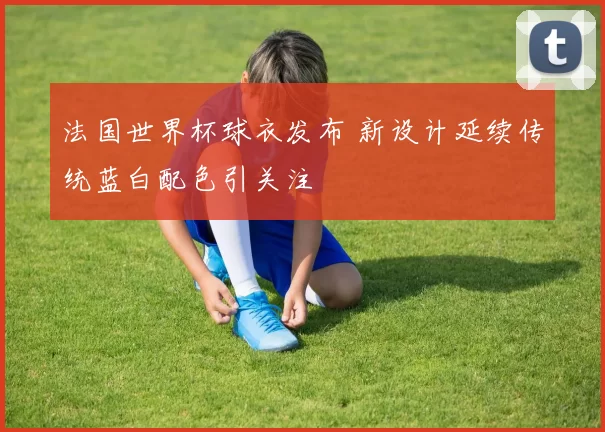 法国世界杯球衣发布 新设计延续传统蓝白配色引关注