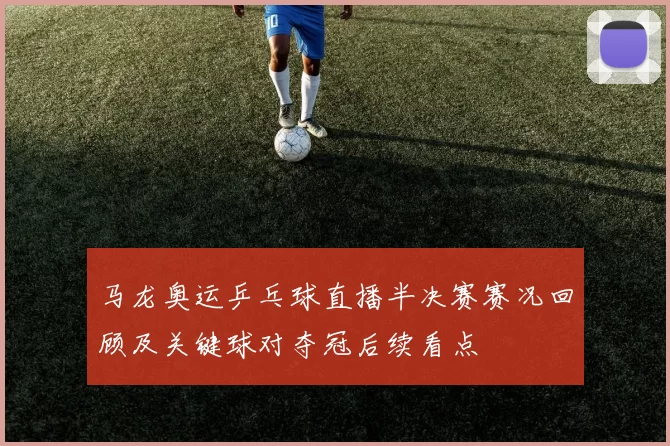 马龙奥运乒乓球直播半决赛赛况回顾及关键球对夺冠后续看点