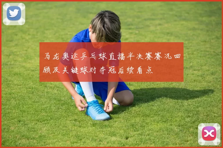 马龙奥运乒乓球直播半决赛赛况回顾及关键球对夺冠后续看点