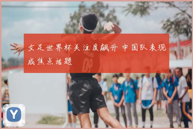 女足世界杯关注度飙升 中国队表现成焦点话题