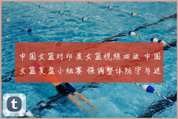 中国女篮对印度女篮视频回放 中国女篮复盘小组赛 强调整体防守与进攻效率