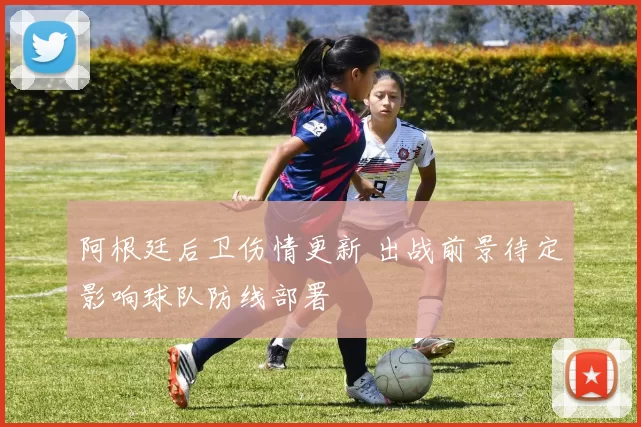 阿根廷后卫伤情更新 出战前景待定影响球队防线部署