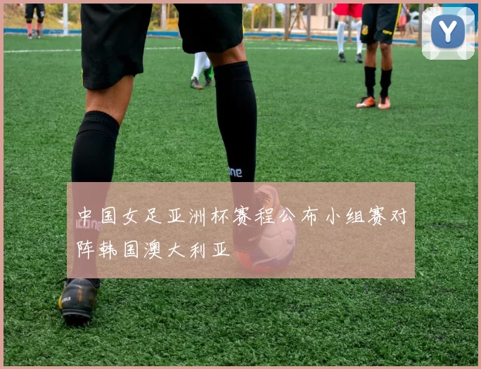 中国女足亚洲杯赛程公布小组赛对阵韩国澳大利亚