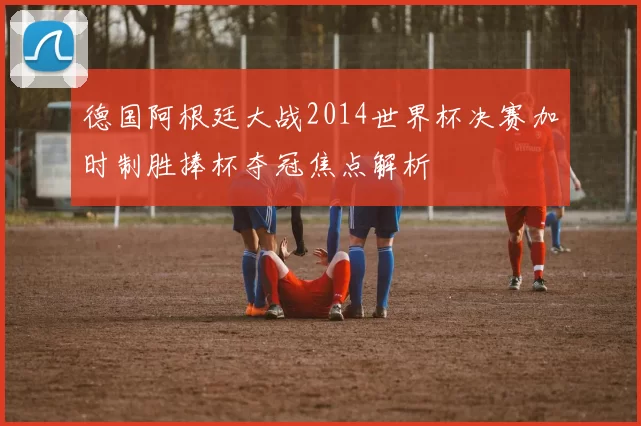 德国阿根廷大战2014世界杯决赛加时制胜捧杯夺冠焦点解析