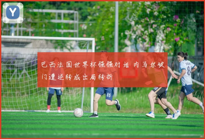 巴西法国世界杯强强对话 内马尔破门遭逆转成出局转折