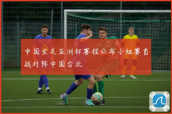 中国女足亚洲杯赛程公布小组赛首战对阵中国台北